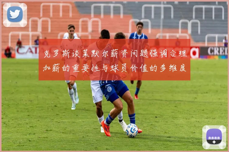 克罗斯谈莱默尔薪资问题强调合理加薪的重要性与球员价值的多维度分析