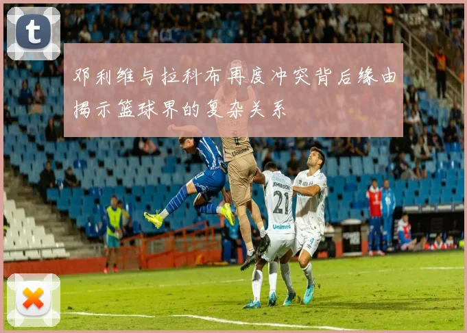 邓利维与拉科布再度冲突背后缘由揭示篮球界的复杂关系