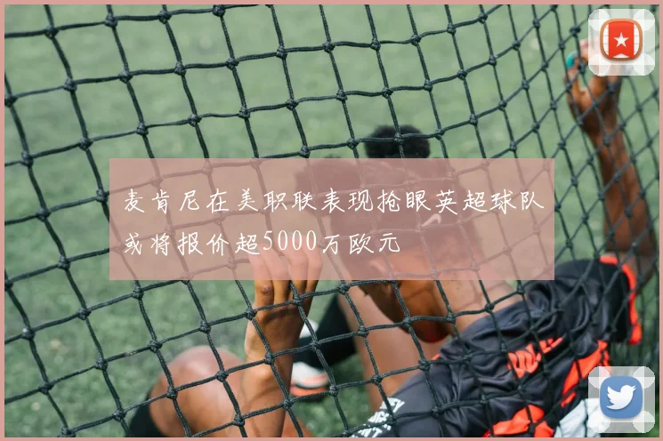 麦肯尼在美职联表现抢眼英超球队或将报价超5000万欧元