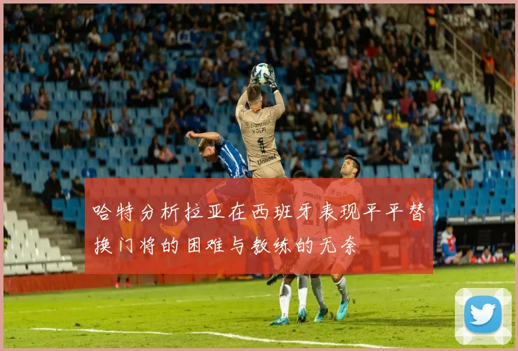 哈特分析拉亚在西班牙表现平平替换门将的困难与教练的无奈