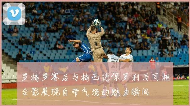 罗梅罗赛后与梅西德保罗利马同框合影展现自带气场的魅力瞬间