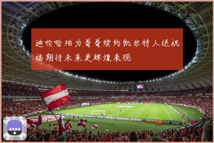 迪伦哈珀为哥哥续约凯尔特人送祝福期待未来更辉煌表现