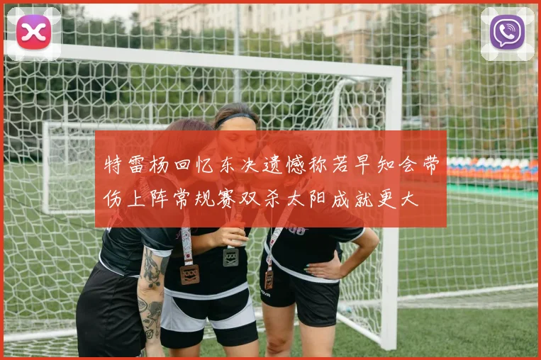 特雷杨回忆东决遗憾称若早知会带伤上阵常规赛双杀太阳成就更大