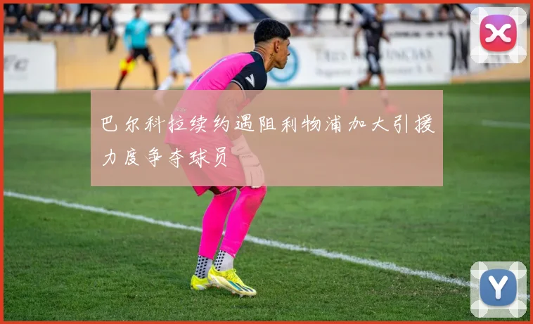 巴尔科拉续约遇阻利物浦加大引援力度争夺球员