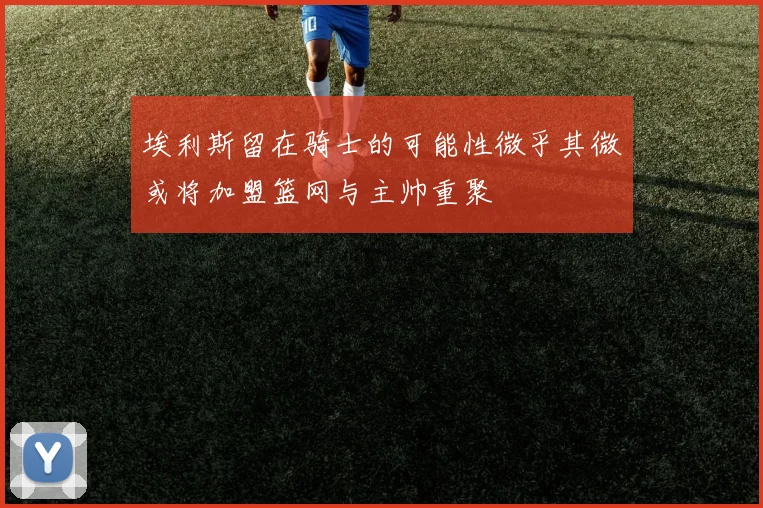 埃利斯留在骑士的可能性微乎其微或将加盟篮网与主帅重聚