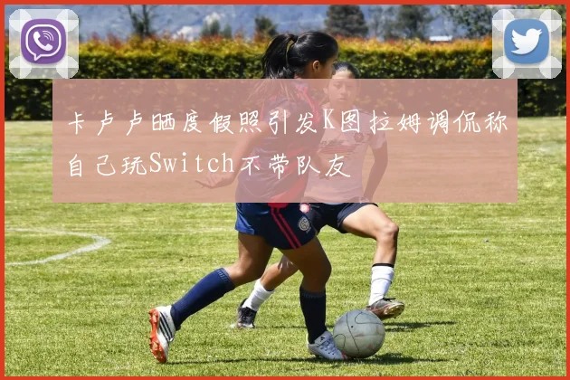 卡卢卢晒度假照引发K图拉姆调侃称自己玩Switch不带队友