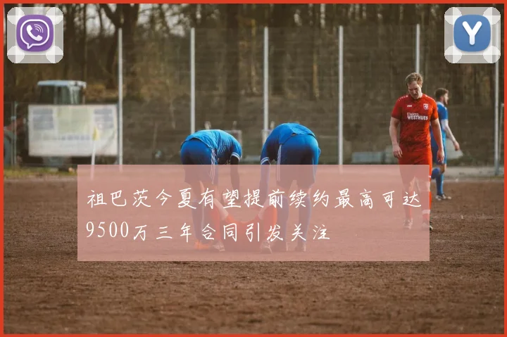 祖巴茨今夏有望提前续约最高可达9500万三年合同引发关注