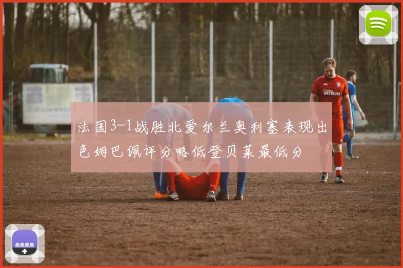 法国3-1战胜北爱尔兰奥利塞表现出色姆巴佩评分略低登贝莱最低分