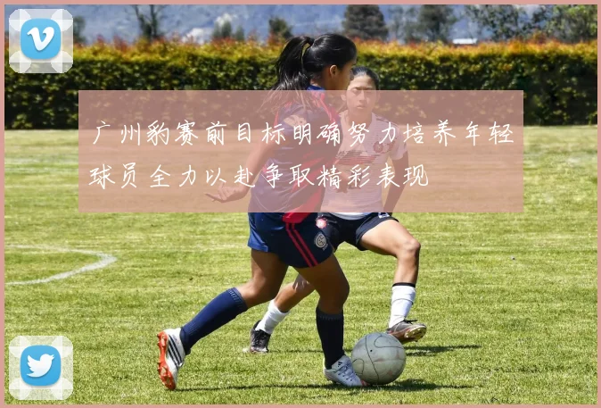 广州豹赛前目标明确努力培养年轻球员全力以赴争取精彩表现