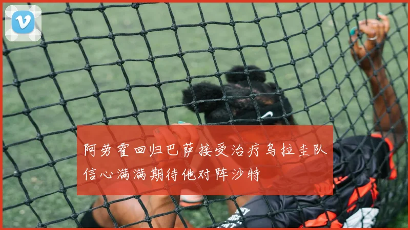 阿劳霍回归巴萨接受治疗乌拉圭队信心满满期待他对阵沙特