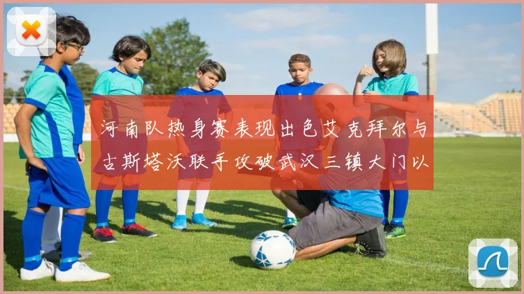 河南队热身赛表现出色艾克拜尔与古斯塔沃联手攻破武汉三镇大门以2-0获胜